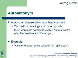 Autoantonym
 A word or phrase which contradicts itself
– Two distinct meanings which are opposite.
– Such words are sometimes called "Janus words",
after the two-headed Roman god
 Example:
– "cleave" means “come together” or “split apart”.
α τόςὐ + ντίἀ
sub-class of homonym, antonym
equivalent to antagonym, contranym, alternate spelling autantonym
1960
 