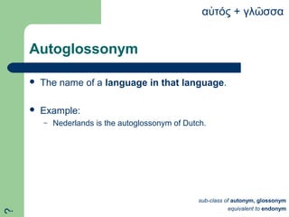 Autoglossonym
 The name of a language in that language.
 Example:
– Nederlands is the autoglossonym of Dutch.
α τός + γλ σσαὐ ῶ
sub-class of autonym, glossonym
equivalent to endonym
?
 