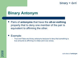 Binary Antonym
 Pairs of antonyms that have the all-or-nothing
property that to deny one member of the pair is
equivalent to affirming the other.
 Example:
– True and False are binary antonyms because to deny that something is
true amounts to affirming it is false (and vice versa).
binary + ντίἀ
sub-class of antonym
2006
 