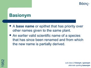 Basionym
 A base name or epithet that has priority over
other names given to the same plant.
 An earlier valid scientific name of a species
that has since been renamed and from which
the new name is partially derived.
Βάσις-
sub-class of bionym, synonym
alternate spelling basonym
1952
 