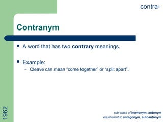 Contranym
 A word that has two contrary meanings.
 Example:
– Cleave can mean “come together” or “split apart”.
contra-
sub-class of homonym, antonym
equilvalent to antagonym, autoantonym
1962
 