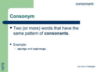 Consonym
Two (or more) words that have the
same pattern of consonants.
 Example:
– sponge and espionage.
consonant-
sub-class of ononym
1979
 