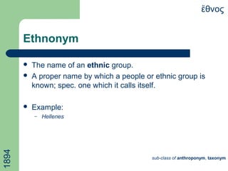 Ethnonym
 The name of an ethnic group.
 A proper name by which a people or ethnic group is
known; spec. one which it calls itself.
 Example:
– Hellenes
θνοςἔ1894
sub-class of anthroponym, taxonym
 