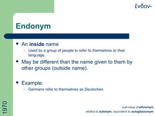 Endonym
 An inside name
– Used by a group of people to refer to themselves or their
language.
 May be different than the name given to them by
other groups (outside name).
 Example:
– Germans refer to themselves as Deutschen.
νδον-ἔ1970
sub-class of ethnonym
related to autonym, equivalent to autoglossonym
 