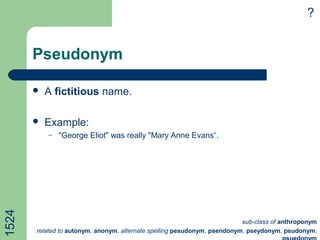 Pseudonym
 A fictitious name.
 Example:
– "George Eliot" was really "Mary Anne Evans“.
?1524
sub-class of anthroponym
related to autonym, anonym, alternate spelling pesudonym, psendonym, pseydonym, psudonym,
 