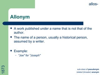 Allonym
 A work published under a name that is not that of the
author.
 The name of a person, usually a historical person,
assumed by a writer.
 Example:
– "Joe" for "Joseph"
allos-1873
sub-class of pseudonym
related (broader) anonym
 