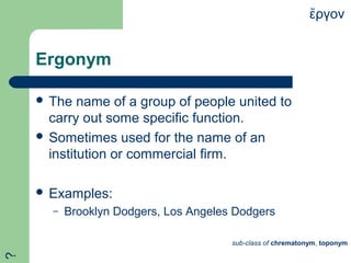 Ergonym
 The name of a group of people united to
carry out some specific function.
 Sometimes used for the name of an
institution or commercial firm.
 Examples:
– Brooklyn Dodgers, Los Angeles Dodgers
ργονἔ
sub-class of chrematonym, toponym
?
 