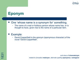 Eponym
 One ‘whose name is a synonym for’ something.
– The name of a real or fictitious person whose name has, or is
thought to have, given rise to the name of a particular item.
 Example:
– David Copperfield is the eponym (eponymous character) of the
novel “David Copperfield”.
πώἐ1831
sub-class of chrematonym
related to (broader) metonym, alternate spelling eponymus, namegiver
 