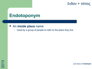 Endotoponym
 An inside place name
– Used by a group of people to refer to the place they live
νδον + τόποςἔ2013
sub-class of endonym
 