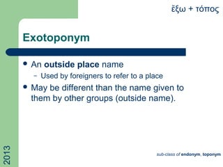 Exotoponym
 An outside place name
– Used by foreigners to refer to a place
 May be different than the name given to
them by other groups (outside name).
ξω + τόποςἔ2013
sub-class of endonym, toponym
 