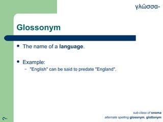 Glossonym
 The name of a language.
 Example:
– "English" can be said to predate "England".
γλ σσα-ῶ
sub-class of onoma
alternate spelling glossnym, glottonym
?
 