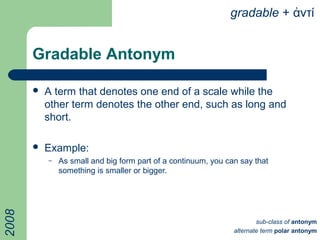 Gradable Antonym
 A term that denotes one end of a scale while the
other term denotes the other end, such as long and
short.
 Example:
– As small and big form part of a continuum, you can say that
something is smaller or bigger.
gradable + ντίἀ
sub-class of antonym
alternate term polar antonym
2008
 