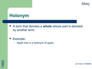 Holonym
 A term that denotes a whole whose part is denoted
by another term.
 Example:
– Apple tree is a holonym of apple.
λος-ὅ
sub-class of onoma
1980
 