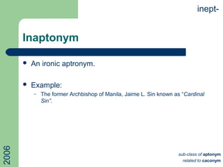 Inaptonym
 An ironic aptronym.
 Example:
– The former Archbishop of Manila, Jaime L. Sin known as “Cardinal
Sin”.
inept-
sub-class of aptonym
related to caconym
2006
 