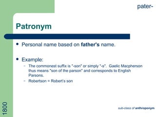 Patronym
 Personal name based on father's name.
 Example:
– The commonest suffix is "-son" or simply "-s". Gaelic Macpherson
thus means "son of the parson" and corresponds to English
Parsons.
– Robertson = Robert’s son
pater-
sub-class of anthroponym
1800
 