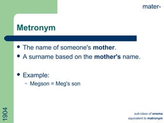 Metronym
 The name of someone's mother.
 A surname based on the mother's name.
 Example:
– Megson = Meg's son
mater-
sub-class of onoma
equivalent to matronym
1904
 