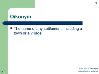 Oikonym
 The name of any settlement, including a
town or a village.
?
sub-class of toponym
alternate term econym
?
 