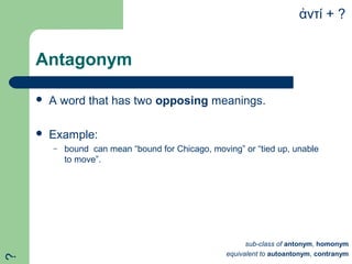 Antagonym
 A word that has two opposing meanings.
 Example:
– bound can mean “bound for Chicago, moving” or “tied up, unable
to move”.
ντί + ?ἀ
sub-class of antonym, homonym
equivalent to autoantonym, contranym
?
 
