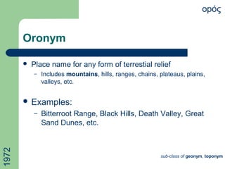 Oronym
 Place name for any form of terrestial relief
– Includes mountains, hills, ranges, chains, plateaus, plains,
valleys, etc.
 Examples:
– Bitterroot Range, Black Hills, Death Valley, Great
Sand Dunes, etc.
opός
sub-class of geonym, toponym
1972
 
