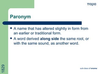 Paronym
 A name that has altered slightly in form from
an earlier or traditional form.
 A word derived along side the same root, or
with the same sound, as another word.
παρα
sub-class of onoma
1829
 