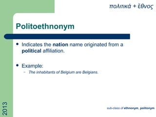 Politoethnonym
 Indicates the nation name originated from a
political affiliation.
 Example:
– The inhabitants of Belgium are Belgians.
πολιτικά + θνοςἔ2013
sub-class of ethnonym, politonym
 