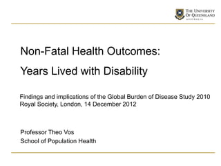 Non-Fatal Health Outcomes:
Years Lived with Disability

Findings and implications of the Global Burden of Disease Study 2010
Royal Society, London, 14 December 2012



Professor Theo Vos
School of Population Health
 
