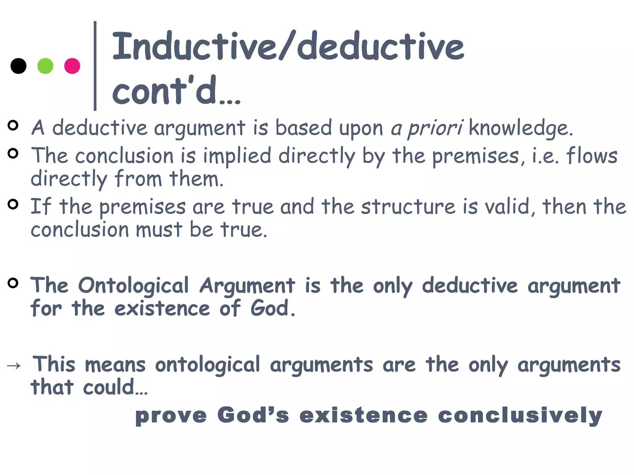 Inductive/deductive
cont’d…
 A deductive argument is based upon a priori knowledge.
 The conclusion is implied directly by the premises, i.e. flows
directly from them.
 If the premises are true and the structure is valid, then the
conclusion must be true.
 The Ontological Argument is the only deductive argument
for the existence of God.
→ This means ontological arguments are the only arguments
that could…
prove God’s existence conclusively
 