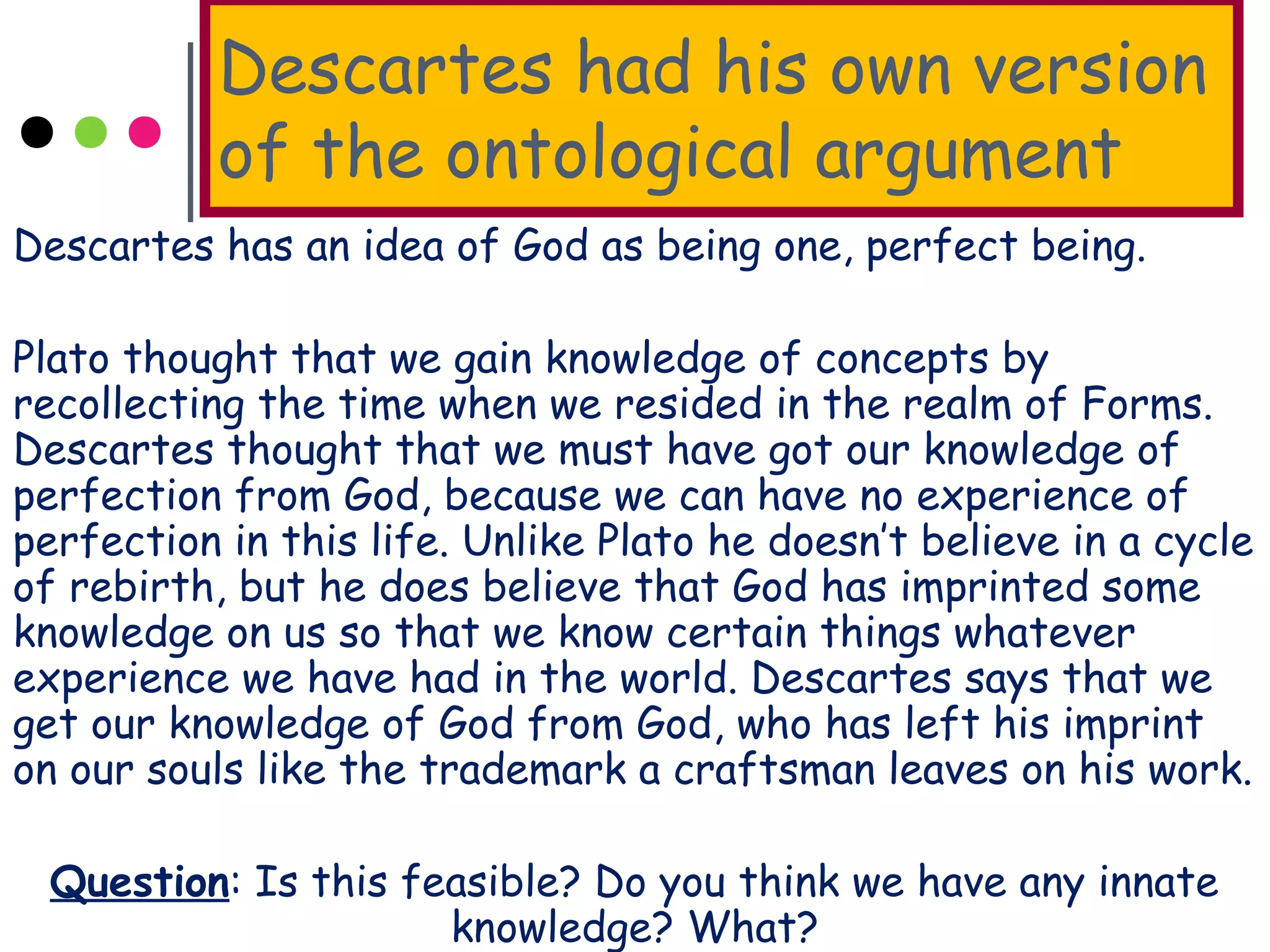 Descartes had his own version
of the ontological argument
Descartes has an idea of God as being one, perfect being.
Plato thought that we gain knowledge of concepts by
recollecting the time when we resided in the realm of Forms.
Descartes thought that we must have got our knowledge of
perfection from God, because we can have no experience of
perfection in this life. Unlike Plato he doesn’t believe in a cycle
of rebirth, but he does believe that God has imprinted some
knowledge on us so that we know certain things whatever
experience we have had in the world. Descartes says that we
get our knowledge of God from God, who has left his imprint
on our souls like the trademark a craftsman leaves on his work.
Question: Is this feasible? Do you think we have any innate
knowledge? What?
 