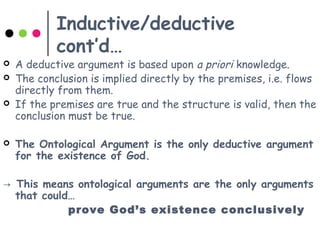 Inductive/deductive
cont’d…
 A deductive argument is based upon a priori knowledge.
 The conclusion is implied directly by the premises, i.e. flows
directly from them.
 If the premises are true and the structure is valid, then the
conclusion must be true.
 The Ontological Argument is the only deductive argument
for the existence of God.
→ This means ontological arguments are the only arguments
that could…
prove God’s existence conclusively
 