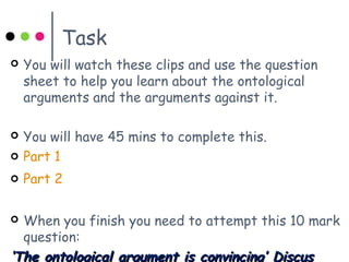 Task
 You will watch these clips and use the question
sheet to help you learn about the ontological
arguments and the arguments against it.
 You will have 45 mins to complete this.
 Part 1
 Part 2
 When you finish you need to attempt this 10 mark
question:
‘‘The ontological argument is convincing’ DiscusThe ontological argument is convincing’ Discus
 