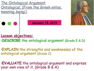 The Ontological Argument
Ontological. (From the Greek ontos,
meaning being.)
Lesson objectives:
•DESCRIBE the ontological argument (Grade E & D)
•EXPLAIN the strengths and weaknesses of the
ontological argument (Grade C)
•EVALUATE the ontological argument and express
your own view of it. (Grade B & A)
January 19, 2015
 