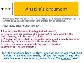 Anselm’s argument
Anselm says that the definition, or essence, of God includes existence: God is a
perfect being, i.e. one than which none greater can be conceived.
HOW DOES THIS WORK? Lets say…
1. God exists in the understanding, but not in reality.
2. However, one can conceive of a being that not only exists in the
understanding, but also in reality itself.
3. A being that exists both in the understanding and in reality is greater
than a being that exists solely in the understanding.
4. Hence, one can conceive of a being greater than God.
Contradiction – reject premise 1.
But the problem here is that, even if one shows that ‘God
exists’ is an analytic truth, all one has done is say that
existence is a necessary property of the concept ‘God’.
 