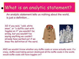 What is an analytic statement?
SO if you said, “cold, white
snow”, or “a duffle coat with
toggles on it” you wouldn’t be
wrong, but you wouldn’t be
saying anything we couldn’t
already have worked out if we
knew the definition of the word.
An analytic statement tells us nothing about the world,
is just a definition…
AND we wouldn’t know whether any duffle coats or snow actually exist. If a
crazy, duffle-coat-hating person destroyed all the duffle coats in the world,
would duffle coats still have toggles on?
 