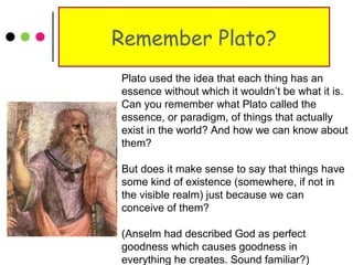Remember Plato?
Plato used the idea that each thing has an
essence without which it wouldn’t be what it is.
Can you remember what Plato called the
essence, or paradigm, of things that actually
exist in the world? And how we can know about
them?
But does it make sense to say that things have
some kind of existence (somewhere, if not in
the visible realm) just because we can
conceive of them?
(Anselm had described God as perfect
goodness which causes goodness in
everything he creates. Sound familiar?)
 
