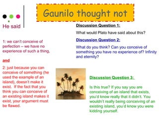 Gaunilo thought not
He said
1: we can’t conceive of
perfection – we have no
experience of such a thing,
and
2: just because you can
conceive of something (he
used the example of an
island), doesn’t make it
exist. If the fact that you
think you can conceive of
an existing island makes it
exist, your argument must
be flawed.
Discussion Question 1:
What would Plato have said about this?
Discussion Question 2:
What do you think? Can you conceive of
something you have no experience of? Infinity
and eternity?
Discussion Question 3:
Is this true? If you say you are
conceiving of an island that exists,
you’d know really that it didn’t. You
wouldn’t really being conceiving of an
existing island, you’d know you were
kidding yourself.
 