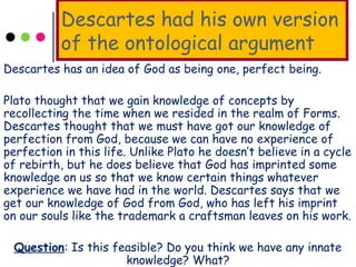Descartes had his own version
of the ontological argument
Descartes has an idea of God as being one, perfect being.
Plato thought that we gain knowledge of concepts by
recollecting the time when we resided in the realm of Forms.
Descartes thought that we must have got our knowledge of
perfection from God, because we can have no experience of
perfection in this life. Unlike Plato he doesn’t believe in a cycle
of rebirth, but he does believe that God has imprinted some
knowledge on us so that we know certain things whatever
experience we have had in the world. Descartes says that we
get our knowledge of God from God, who has left his imprint
on our souls like the trademark a craftsman leaves on his work.
Question: Is this feasible? Do you think we have any innate
knowledge? What?
 