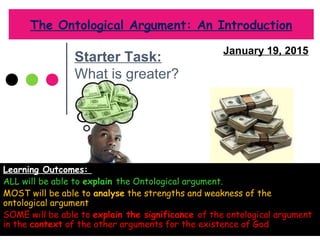 The Ontological Argument: An Introduction
Learning Outcomes:
ALL will be able to explain the Ontological argument.
MOST will be able to analyse the strengths and weakness of the
ontological argument
SOME will be able to explain the significance of the ontological argument
in the context of the other arguments for the existence of God
January 19, 2015
Starter Task:
What is greater?
 