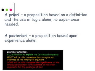 A priori – a proposition based on a definition
and the use of logic alone, no experience
needed.
A posteriori – a proposition based upon
experience alone.
 Learning Outcomes:
 ALL will be able to explain the Ontological argument.
 MOST will be able to analyse the strengths and
weakness of the ontological argument
 SOME will be able to explain the significance of the
ontological argument in the context of the other
arguments for the existence of God
 