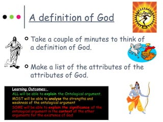A definition of God
 Take a couple of minutes to think of
a definition of God.
 Make a list of the attributes of the
attributes of God.
 Learning Outcomes:
 ALL will be able to explain the Ontological argument.
 MOST will be able to analyse the strengths and
weakness of the ontological argument
 SOME will be able to explain the significance of the
ontological argument in the context of the other
arguments for the existence of God
 