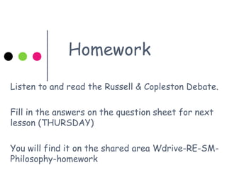 Homework
Listen to and read the Russell & Copleston Debate.
Fill in the answers on the question sheet for next
lesson (THURSDAY)
You will find it on the shared area Wdrive-RE-SM-
Philosophy-homework
 