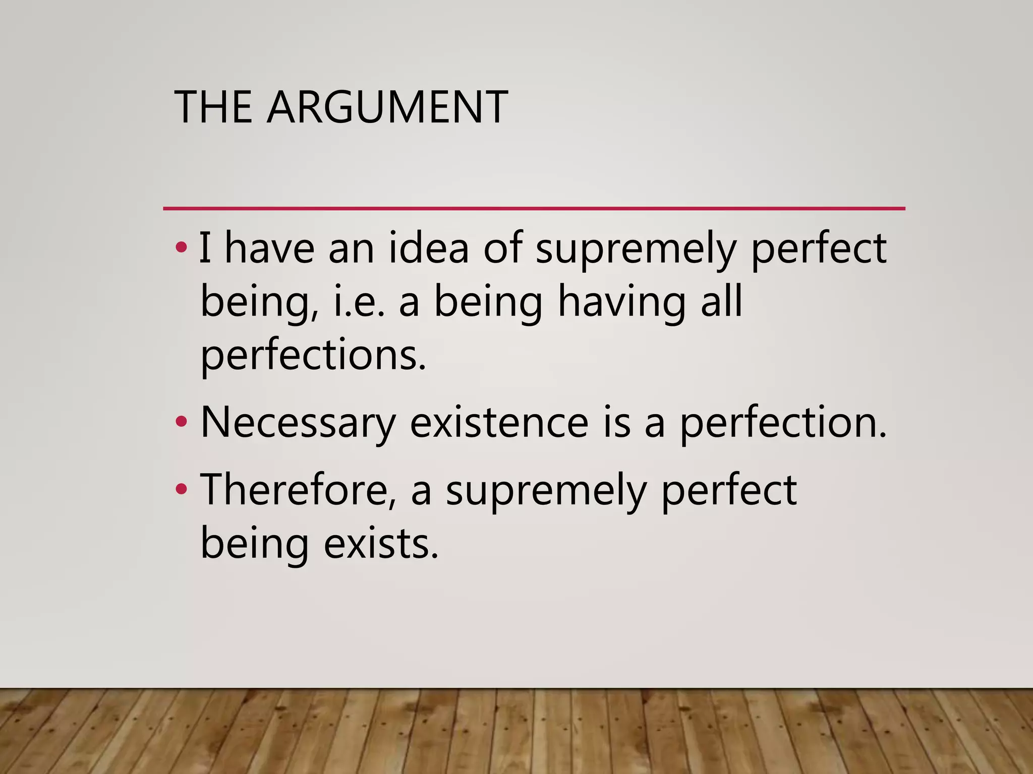 THE ARGUMENT
• I have an idea of supremely perfect
being, i.e. a being having all
perfections.
• Necessary existence is a perfection.
• Therefore, a supremely perfect
being exists.