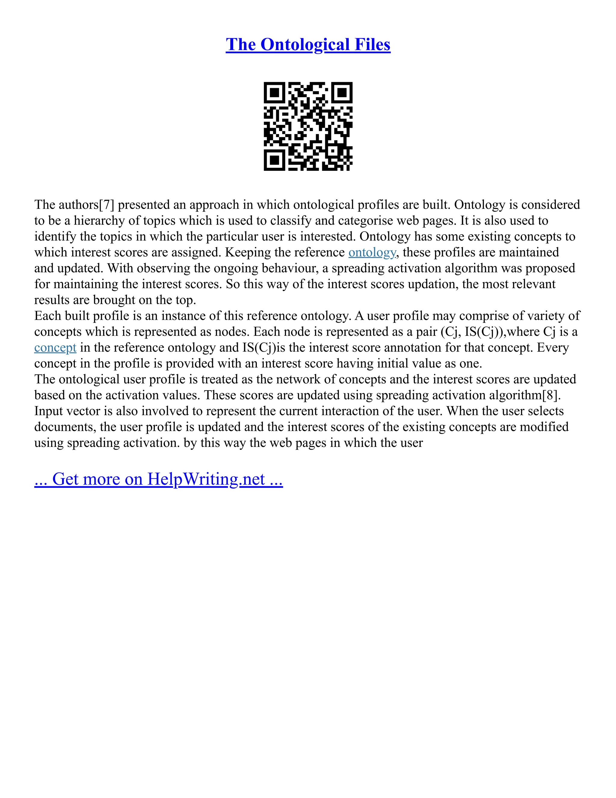 The Ontological Files
The authors[7] presented an approach in which ontological profiles are built. Ontology is considered
to be a hierarchy of topics which is used to classify and categorise web pages. It is also used to
identify the topics in which the particular user is interested. Ontology has some existing concepts to
which interest scores are assigned. Keeping the reference ontology, these profiles are maintained
and updated. With observing the ongoing behaviour, a spreading activation algorithm was proposed
for maintaining the interest scores. So this way of the interest scores updation, the most relevant
results are brought on the top.
Each built profile is an instance of this reference ontology. A user profile may comprise of variety of
concepts which is represented as nodes. Each node is represented as a pair (Cj, IS(Cj)),where Cj is a
concept in the reference ontology and IS(Cj)is the interest score annotation for that concept. Every
concept in the profile is provided with an interest score having initial value as one.
The ontological user profile is treated as the network of concepts and the interest scores are updated
based on the activation values. These scores are updated using spreading activation algorithm[8].
Input vector is also involved to represent the current interaction of the user. When the user selects
documents, the user profile is updated and the interest scores of the existing concepts are modified
using spreading activation. by this way the web pages in which the user
... Get more on HelpWriting.net ...
 