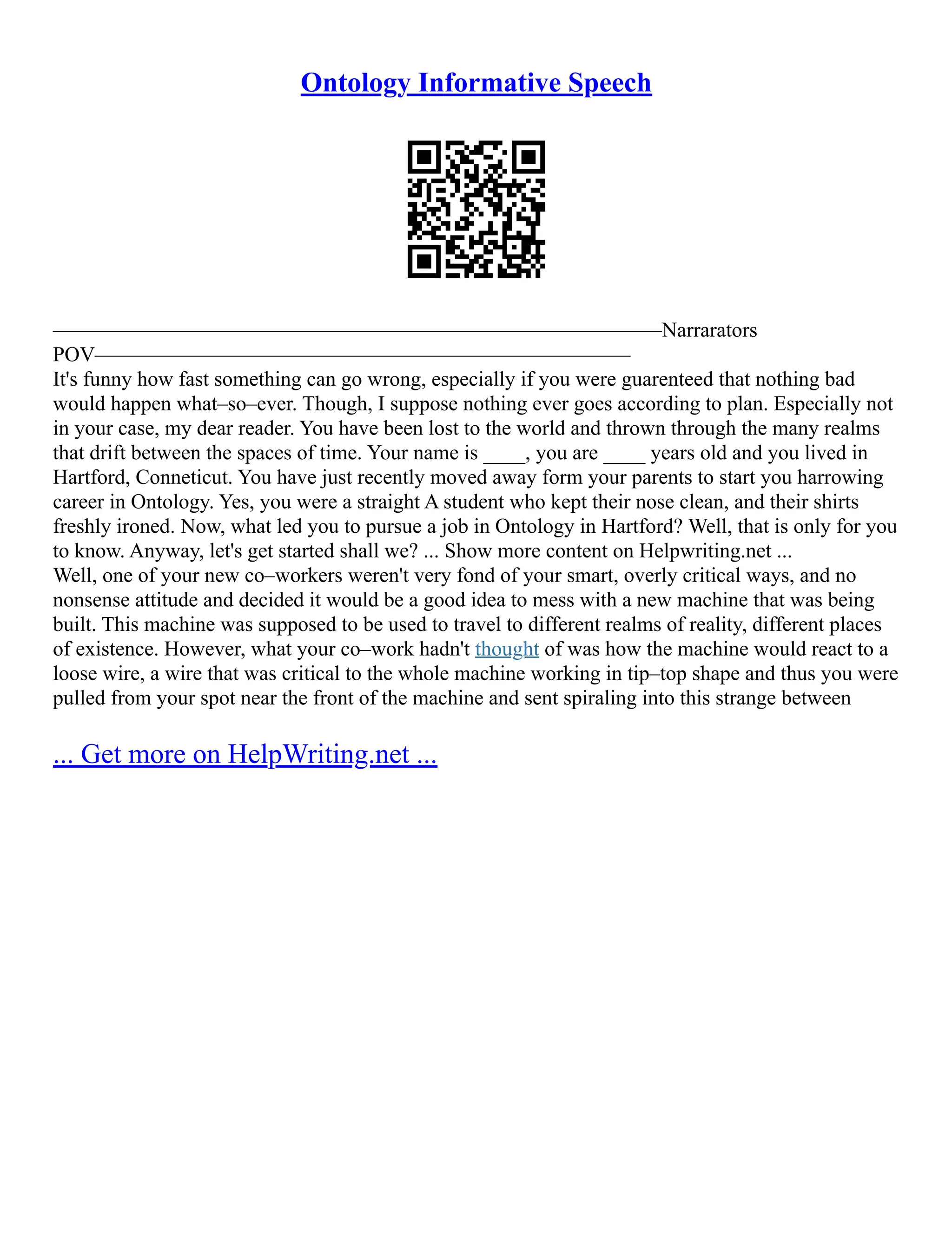 Ontology Informative Speech
––––––––––––––––––––––––––––––––––––––––––––––––––––––––––Narrarators
POV–––––––––––––––––––––––––––––––––––––––––––––––––––
It's funny how fast something can go wrong, especially if you were guarenteed that nothing bad
would happen what–so–ever. Though, I suppose nothing ever goes according to plan. Especially not
in your case, my dear reader. You have been lost to the world and thrown through the many realms
that drift between the spaces of time. Your name is ____, you are ____ years old and you lived in
Hartford, Conneticut. You have just recently moved away form your parents to start you harrowing
career in Ontology. Yes, you were a straight A student who kept their nose clean, and their shirts
freshly ironed. Now, what led you to pursue a job in Ontology in Hartford? Well, that is only for you
to know. Anyway, let's get started shall we? ... Show more content on Helpwriting.net ...
Well, one of your new co–workers weren't very fond of your smart, overly critical ways, and no
nonsense attitude and decided it would be a good idea to mess with a new machine that was being
built. This machine was supposed to be used to travel to different realms of reality, different places
of existence. However, what your co–work hadn't thought of was how the machine would react to a
loose wire, a wire that was critical to the whole machine working in tip–top shape and thus you were
pulled from your spot near the front of the machine and sent spiraling into this strange between
... Get more on HelpWriting.net ...
 