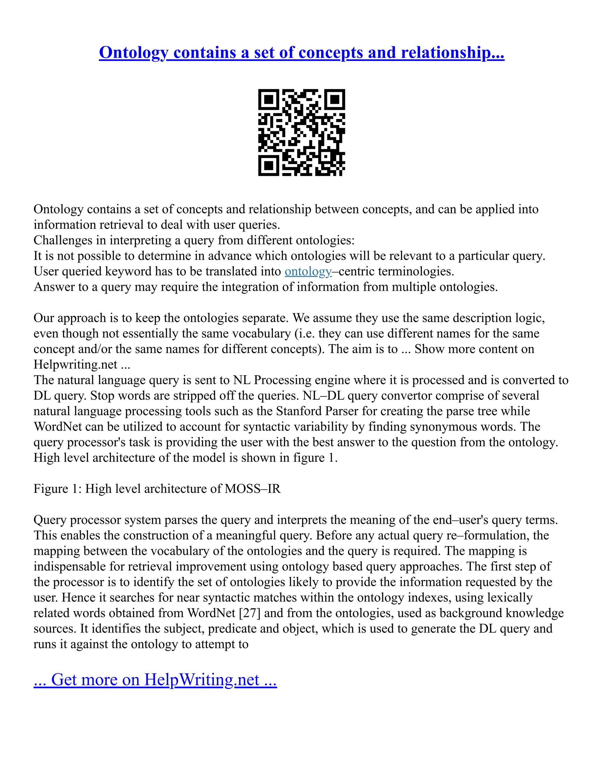 Ontology contains a set of concepts and relationship...
Ontology contains a set of concepts and relationship between concepts, and can be applied into
information retrieval to deal with user queries.
Challenges in interpreting a query from different ontologies:
It is not possible to determine in advance which ontologies will be relevant to a particular query.
User queried keyword has to be translated into ontology–centric terminologies.
Answer to a query may require the integration of information from multiple ontologies.
Our approach is to keep the ontologies separate. We assume they use the same description logic,
even though not essentially the same vocabulary (i.e. they can use different names for the same
concept and/or the same names for different concepts). The aim is to ... Show more content on
Helpwriting.net ...
The natural language query is sent to NL Processing engine where it is processed and is converted to
DL query. Stop words are stripped off the queries. NL–DL query convertor comprise of several
natural language processing tools such as the Stanford Parser for creating the parse tree while
WordNet can be utilized to account for syntactic variability by finding synonymous words. The
query processor's task is providing the user with the best answer to the question from the ontology.
High level architecture of the model is shown in figure 1.
Figure 1: High level architecture of MOSS–IR
Query processor system parses the query and interprets the meaning of the end–user's query terms.
This enables the construction of a meaningful query. Before any actual query re–formulation, the
mapping between the vocabulary of the ontologies and the query is required. The mapping is
indispensable for retrieval improvement using ontology based query approaches. The first step of
the processor is to identify the set of ontologies likely to provide the information requested by the
user. Hence it searches for near syntactic matches within the ontology indexes, using lexically
related words obtained from WordNet [27] and from the ontologies, used as background knowledge
sources. It identifies the subject, predicate and object, which is used to generate the DL query and
runs it against the ontology to attempt to
... Get more on HelpWriting.net ...
 