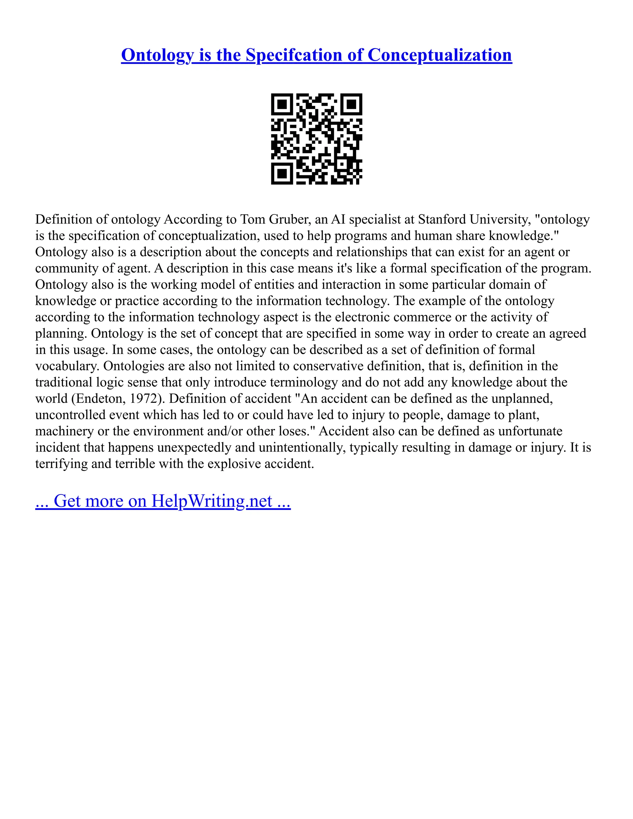 Ontology is the Specifcation of Conceptualization
Definition of ontology According to Tom Gruber, an AI specialist at Stanford University, "ontology
is the specification of conceptualization, used to help programs and human share knowledge."
Ontology also is a description about the concepts and relationships that can exist for an agent or
community of agent. A description in this case means it's like a formal specification of the program.
Ontology also is the working model of entities and interaction in some particular domain of
knowledge or practice according to the information technology. The example of the ontology
according to the information technology aspect is the electronic commerce or the activity of
planning. Ontology is the set of concept that are specified in some way in order to create an agreed
in this usage. In some cases, the ontology can be described as a set of definition of formal
vocabulary. Ontologies are also not limited to conservative definition, that is, definition in the
traditional logic sense that only introduce terminology and do not add any knowledge about the
world (Endeton, 1972). Definition of accident "An accident can be defined as the unplanned,
uncontrolled event which has led to or could have led to injury to people, damage to plant,
machinery or the environment and/or other loses." Accident also can be defined as unfortunate
incident that happens unexpectedly and unintentionally, typically resulting in damage or injury. It is
terrifying and terrible with the explosive accident.
... Get more on HelpWriting.net ...
 