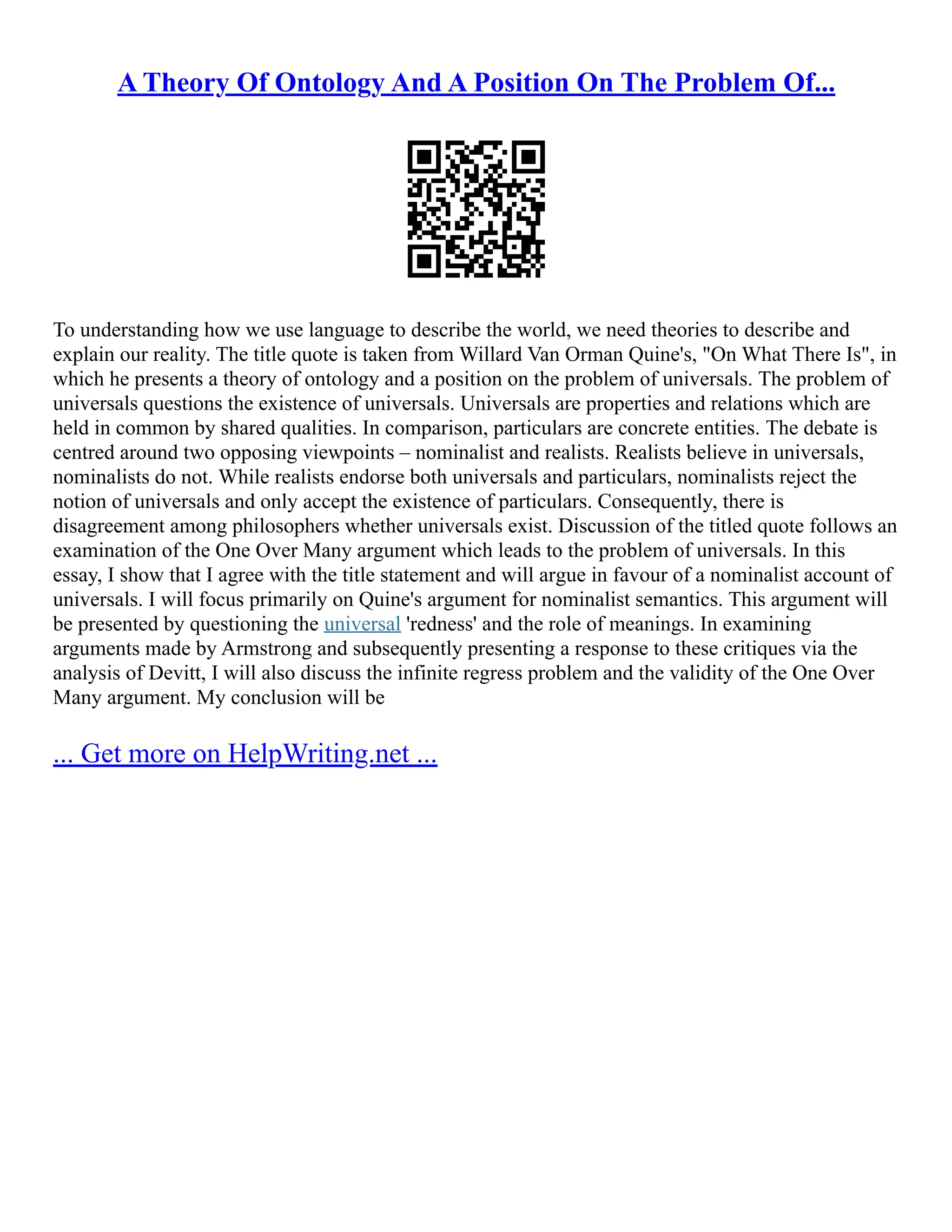A Theory Of Ontology And A Position On The Problem Of...
To understanding how we use language to describe the world, we need theories to describe and
explain our reality. The title quote is taken from Willard Van Orman Quine's, "On What There Is", in
which he presents a theory of ontology and a position on the problem of universals. The problem of
universals questions the existence of universals. Universals are properties and relations which are
held in common by shared qualities. In comparison, particulars are concrete entities. The debate is
centred around two opposing viewpoints – nominalist and realists. Realists believe in universals,
nominalists do not. While realists endorse both universals and particulars, nominalists reject the
notion of universals and only accept the existence of particulars. Consequently, there is
disagreement among philosophers whether universals exist. Discussion of the titled quote follows an
examination of the One Over Many argument which leads to the problem of universals. In this
essay, I show that I agree with the title statement and will argue in favour of a nominalist account of
universals. I will focus primarily on Quine's argument for nominalist semantics. This argument will
be presented by questioning the universal 'redness' and the role of meanings. In examining
arguments made by Armstrong and subsequently presenting a response to these critiques via the
analysis of Devitt, I will also discuss the infinite regress problem and the validity of the One Over
Many argument. My conclusion will be
... Get more on HelpWriting.net ...
 