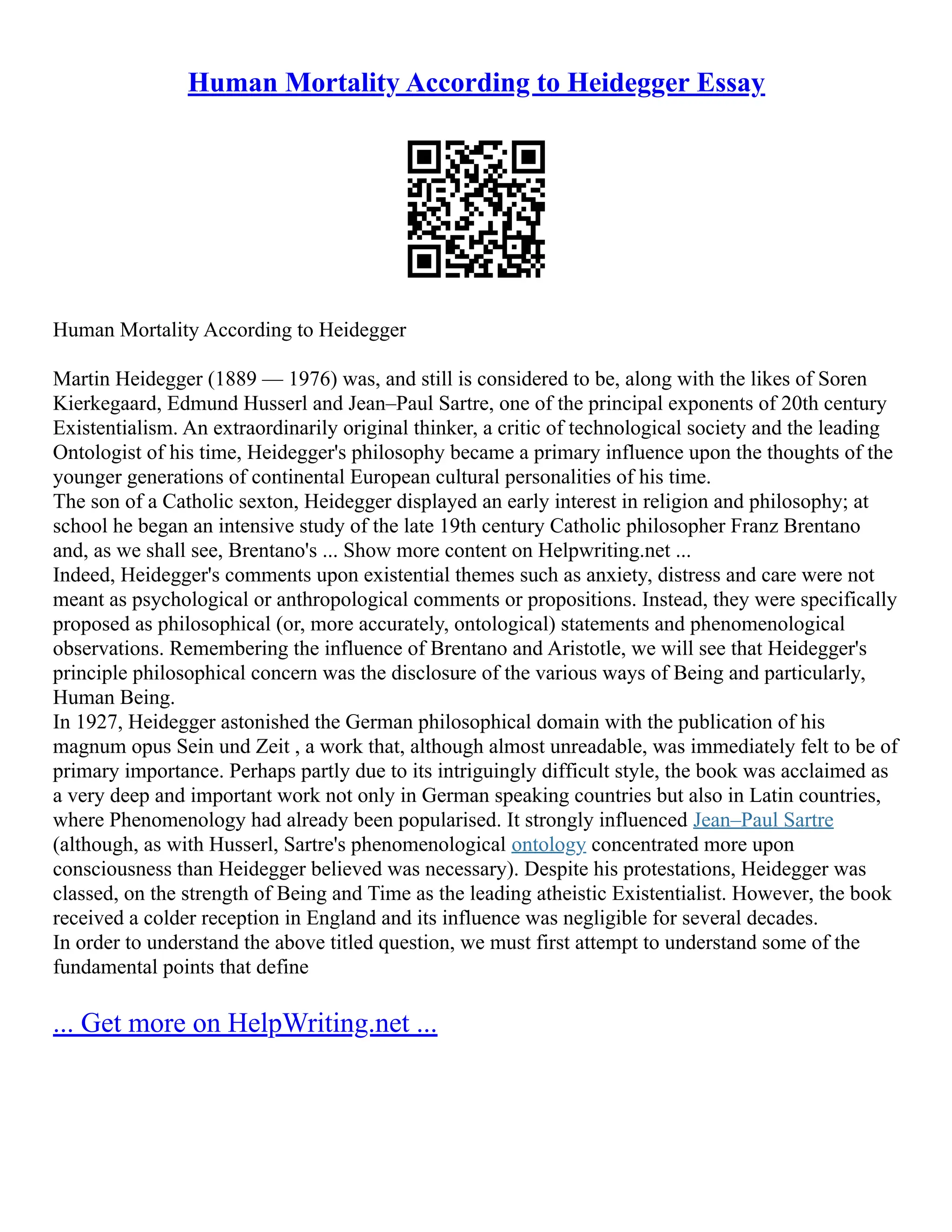 Human Mortality According to Heidegger Essay
Human Mortality According to Heidegger
Martin Heidegger (1889 –– 1976) was, and still is considered to be, along with the likes of Soren
Kierkegaard, Edmund Husserl and Jean–Paul Sartre, one of the principal exponents of 20th century
Existentialism. An extraordinarily original thinker, a critic of technological society and the leading
Ontologist of his time, Heidegger's philosophy became a primary influence upon the thoughts of the
younger generations of continental European cultural personalities of his time.
The son of a Catholic sexton, Heidegger displayed an early interest in religion and philosophy; at
school he began an intensive study of the late 19th century Catholic philosopher Franz Brentano
and, as we shall see, Brentano's ... Show more content on Helpwriting.net ...
Indeed, Heidegger's comments upon existential themes such as anxiety, distress and care were not
meant as psychological or anthropological comments or propositions. Instead, they were specifically
proposed as philosophical (or, more accurately, ontological) statements and phenomenological
observations. Remembering the influence of Brentano and Aristotle, we will see that Heidegger's
principle philosophical concern was the disclosure of the various ways of Being and particularly,
Human Being.
In 1927, Heidegger astonished the German philosophical domain with the publication of his
magnum opus Sein und Zeit , a work that, although almost unreadable, was immediately felt to be of
primary importance. Perhaps partly due to its intriguingly difficult style, the book was acclaimed as
a very deep and important work not only in German speaking countries but also in Latin countries,
where Phenomenology had already been popularised. It strongly influenced Jean–Paul Sartre
(although, as with Husserl, Sartre's phenomenological ontology concentrated more upon
consciousness than Heidegger believed was necessary). Despite his protestations, Heidegger was
classed, on the strength of Being and Time as the leading atheistic Existentialist. However, the book
received a colder reception in England and its influence was negligible for several decades.
In order to understand the above titled question, we must first attempt to understand some of the
fundamental points that define
... Get more on HelpWriting.net ...
 