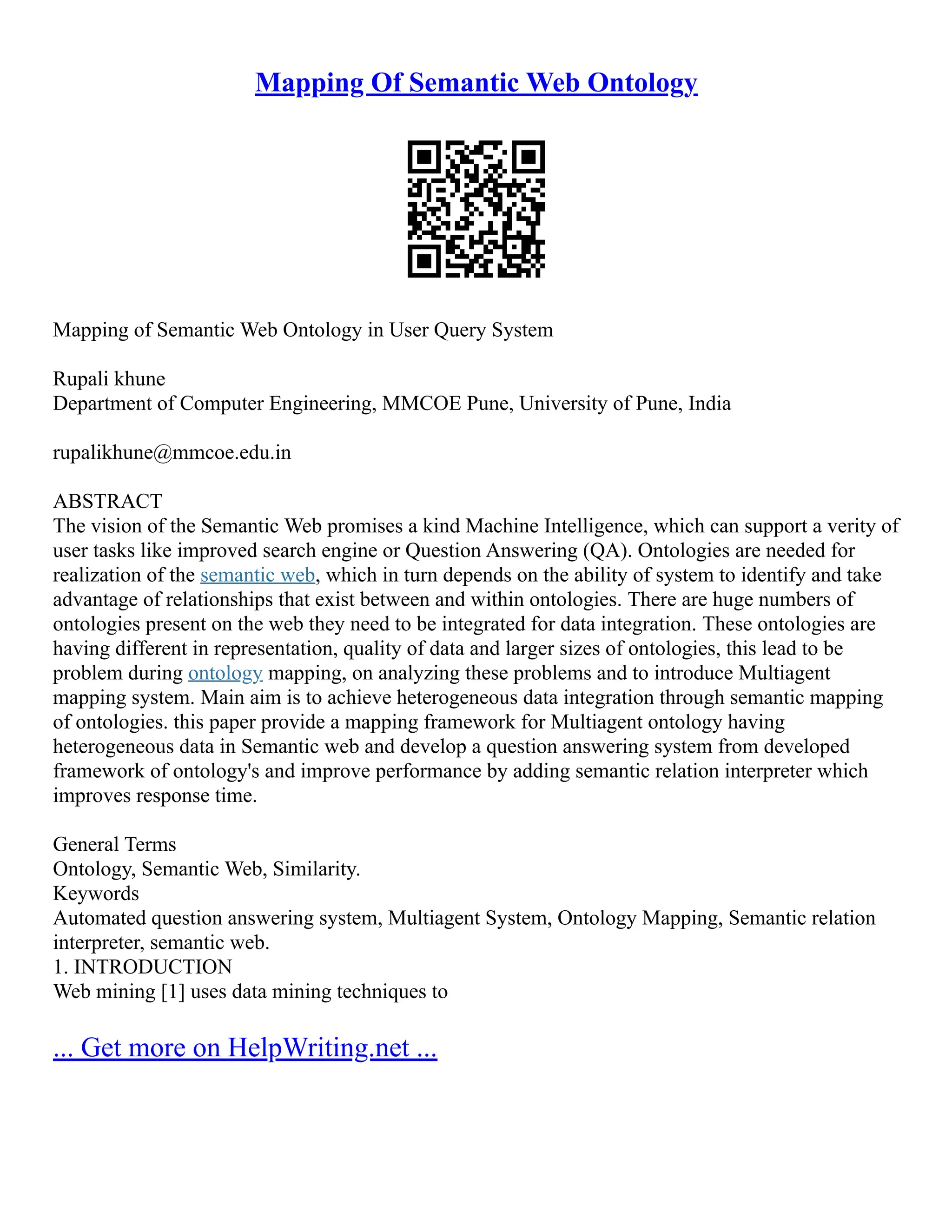 Mapping Of Semantic Web Ontology
Mapping of Semantic Web Ontology in User Query System
Rupali khune
Department of Computer Engineering, MMCOE Pune, University of Pune, India
rupalikhune@mmcoe.edu.in
ABSTRACT
The vision of the Semantic Web promises a kind Machine Intelligence, which can support a verity of
user tasks like improved search engine or Question Answering (QA). Ontologies are needed for
realization of the semantic web, which in turn depends on the ability of system to identify and take
advantage of relationships that exist between and within ontologies. There are huge numbers of
ontologies present on the web they need to be integrated for data integration. These ontologies are
having different in representation, quality of data and larger sizes of ontologies, this lead to be
problem during ontology mapping, on analyzing these problems and to introduce Multiagent
mapping system. Main aim is to achieve heterogeneous data integration through semantic mapping
of ontologies. this paper provide a mapping framework for Multiagent ontology having
heterogeneous data in Semantic web and develop a question answering system from developed
framework of ontology's and improve performance by adding semantic relation interpreter which
improves response time.
General Terms
Ontology, Semantic Web, Similarity.
Keywords
Automated question answering system, Multiagent System, Ontology Mapping, Semantic relation
interpreter, semantic web.
1. INTRODUCTION
Web mining [1] uses data mining techniques to
... Get more on HelpWriting.net ...
 
