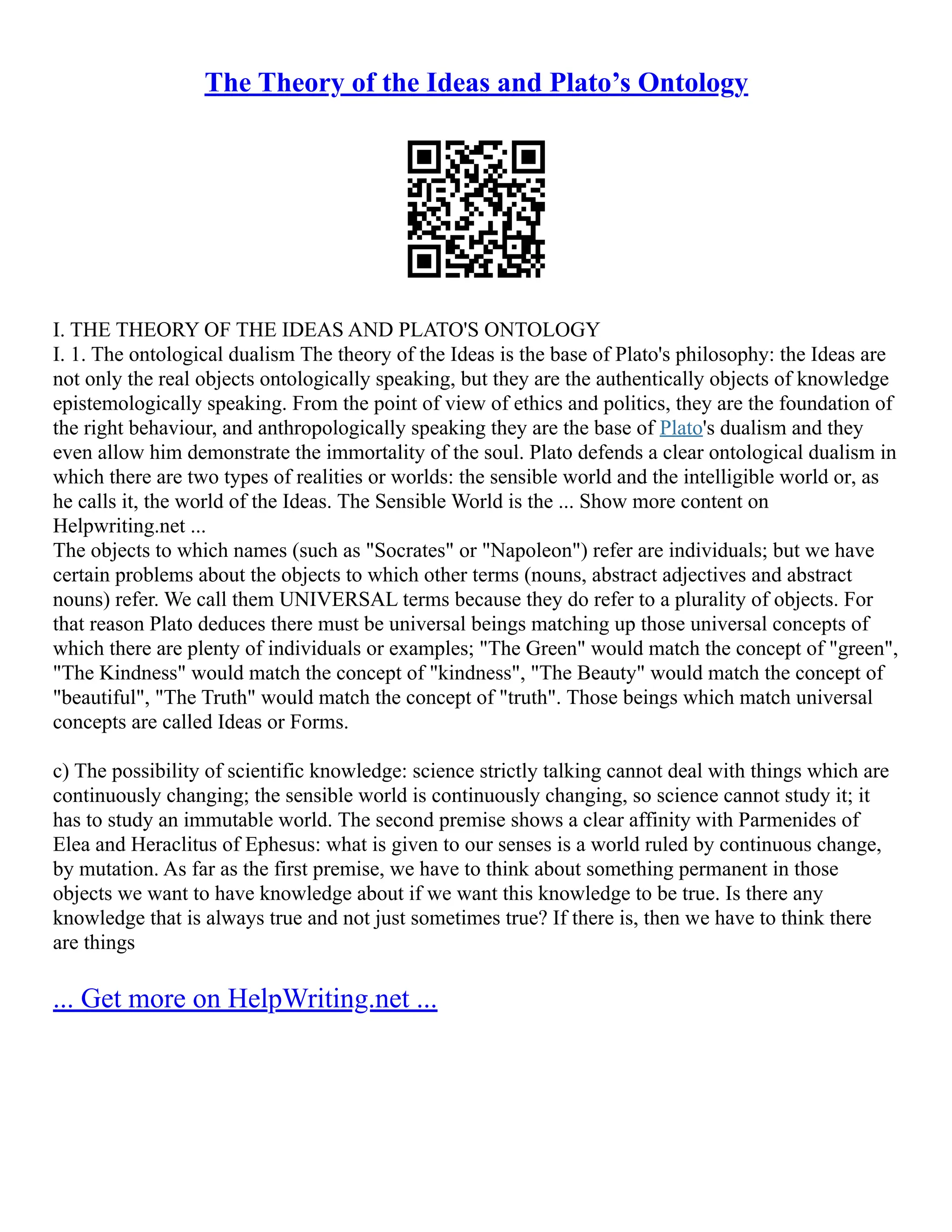 The Theory of the Ideas and Plato’s Ontology
I. THE THEORY OF THE IDEAS AND PLATO'S ONTOLOGY
I. 1. The ontological dualism The theory of the Ideas is the base of Plato's philosophy: the Ideas are
not only the real objects ontologically speaking, but they are the authentically objects of knowledge
epistemologically speaking. From the point of view of ethics and politics, they are the foundation of
the right behaviour, and anthropologically speaking they are the base of Plato's dualism and they
even allow him demonstrate the immortality of the soul. Plato defends a clear ontological dualism in
which there are two types of realities or worlds: the sensible world and the intelligible world or, as
he calls it, the world of the Ideas. The Sensible World is the ... Show more content on
Helpwriting.net ...
The objects to which names (such as "Socrates" or "Napoleon") refer are individuals; but we have
certain problems about the objects to which other terms (nouns, abstract adjectives and abstract
nouns) refer. We call them UNIVERSAL terms because they do refer to a plurality of objects. For
that reason Plato deduces there must be universal beings matching up those universal concepts of
which there are plenty of individuals or examples; "The Green" would match the concept of "green",
"The Kindness" would match the concept of "kindness", "The Beauty" would match the concept of
"beautiful", "The Truth" would match the concept of "truth". Those beings which match universal
concepts are called Ideas or Forms.
c) The possibility of scientific knowledge: science strictly talking cannot deal with things which are
continuously changing; the sensible world is continuously changing, so science cannot study it; it
has to study an immutable world. The second premise shows a clear affinity with Parmenides of
Elea and Heraclitus of Ephesus: what is given to our senses is a world ruled by continuous change,
by mutation. As far as the first premise, we have to think about something permanent in those
objects we want to have knowledge about if we want this knowledge to be true. Is there any
knowledge that is always true and not just sometimes true? If there is, then we have to think there
are things
... Get more on HelpWriting.net ...
 