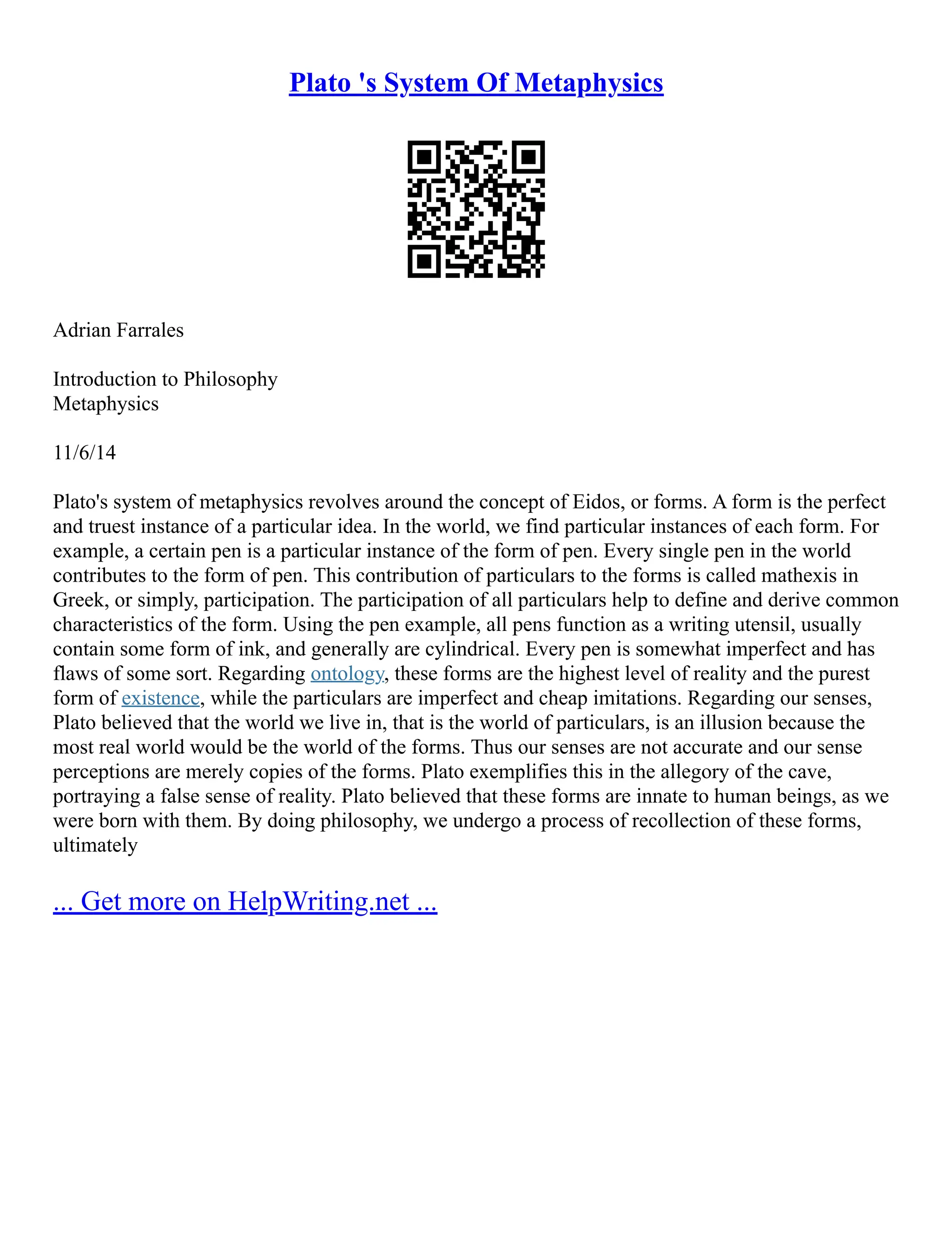 Plato 's System Of Metaphysics
Adrian Farrales
Introduction to Philosophy
Metaphysics
11/6/14
Plato's system of metaphysics revolves around the concept of Eidos, or forms. A form is the perfect
and truest instance of a particular idea. In the world, we find particular instances of each form. For
example, a certain pen is a particular instance of the form of pen. Every single pen in the world
contributes to the form of pen. This contribution of particulars to the forms is called mathexis in
Greek, or simply, participation. The participation of all particulars help to define and derive common
characteristics of the form. Using the pen example, all pens function as a writing utensil, usually
contain some form of ink, and generally are cylindrical. Every pen is somewhat imperfect and has
flaws of some sort. Regarding ontology, these forms are the highest level of reality and the purest
form of existence, while the particulars are imperfect and cheap imitations. Regarding our senses,
Plato believed that the world we live in, that is the world of particulars, is an illusion because the
most real world would be the world of the forms. Thus our senses are not accurate and our sense
perceptions are merely copies of the forms. Plato exemplifies this in the allegory of the cave,
portraying a false sense of reality. Plato believed that these forms are innate to human beings, as we
were born with them. By doing philosophy, we undergo a process of recollection of these forms,
ultimately
... Get more on HelpWriting.net ...
 